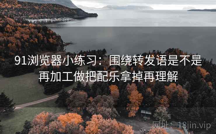 91浏览器小练习：围绕转发语是不是再加工做把配乐拿掉再理解