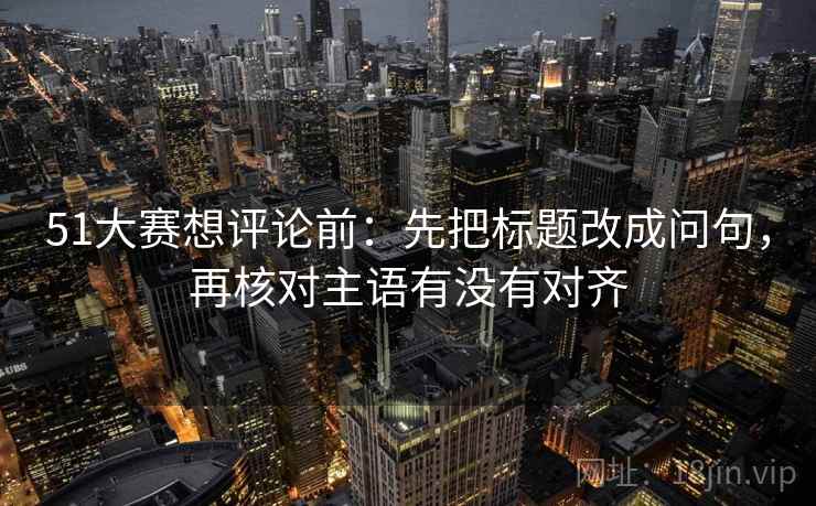 51大赛想评论前：先把标题改成问句，再核对主语有没有对齐