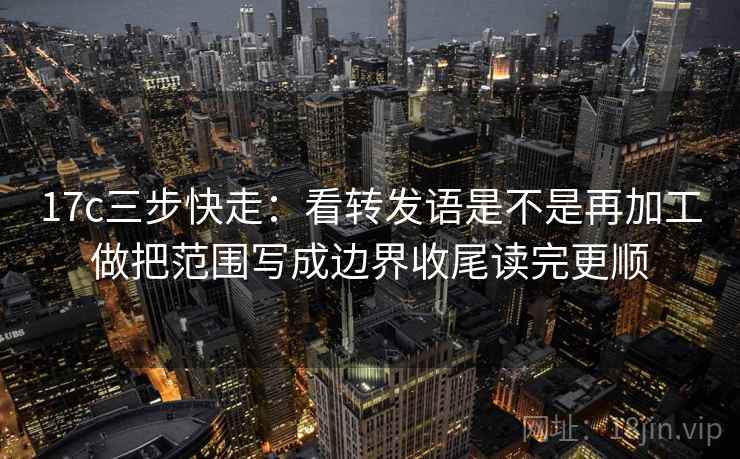17c三步快走：看转发语是不是再加工做把范围写成边界收尾读完更顺