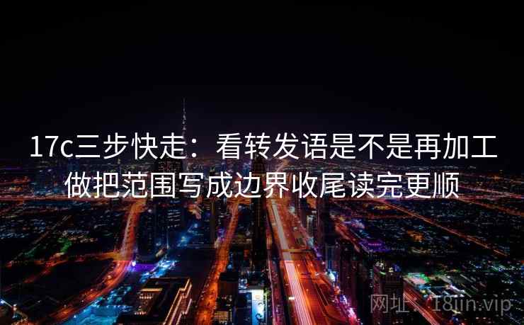 17c三步快走：看转发语是不是再加工做把范围写成边界收尾读完更顺