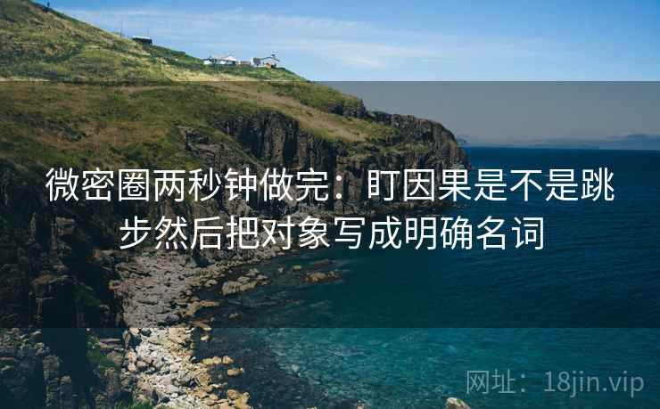 微密圈两秒钟做完：盯因果是不是跳步然后把对象写成明确名词