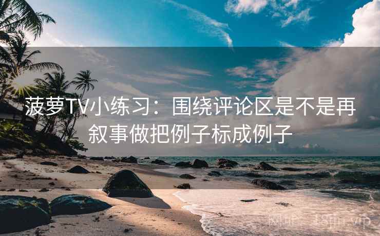 菠萝TV小练习：围绕评论区是不是再叙事做把例子标成例子