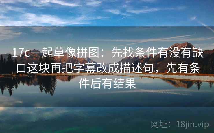 17c一起草像拼图：先找条件有没有缺口这块再把字幕改成描述句，先有条件后有结果