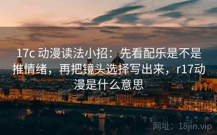 17c 动漫读法小招：先看配乐是不是推情绪，再把镜头选择写出来，r17动漫是什么意思