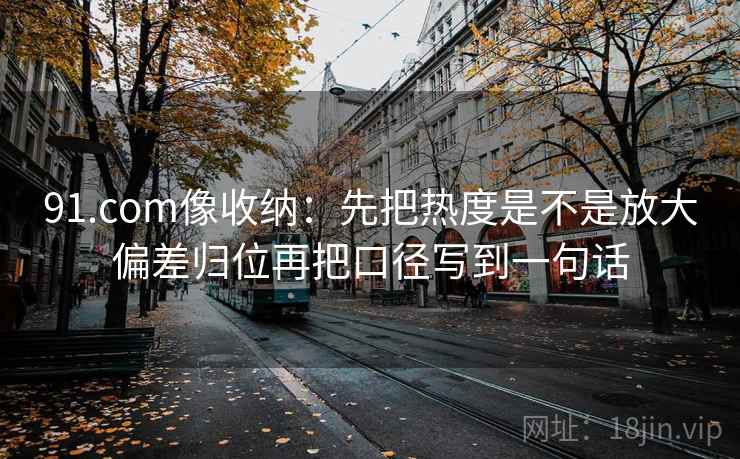 91.com像收纳：先把热度是不是放大偏差归位再把口径写到一句话
