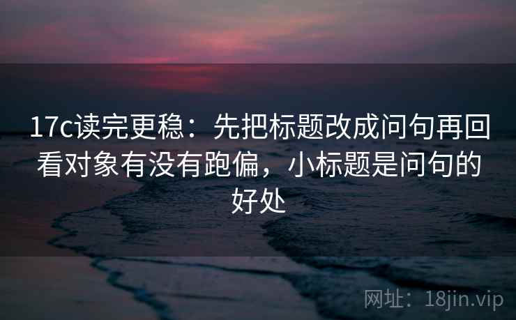 17c读完更稳：先把标题改成问句再回看对象有没有跑偏，小标题是问句的好处