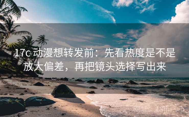 17c 动漫想转发前：先看热度是不是放大偏差，再把镜头选择写出来
