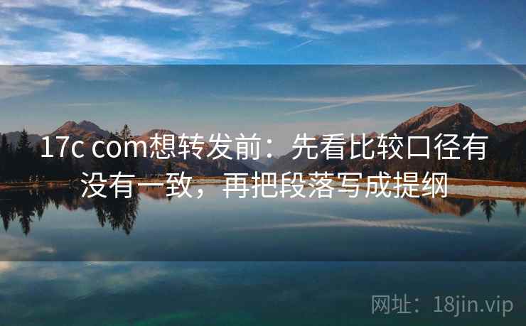17c com想转发前：先看比较口径有没有一致，再把段落写成提纲