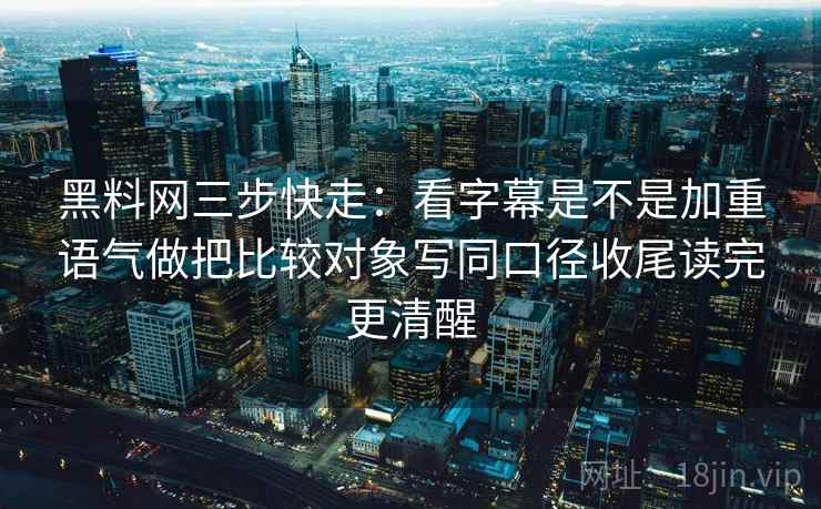黑料网三步快走：看字幕是不是加重语气做把比较对象写同口径收尾读完更清醒