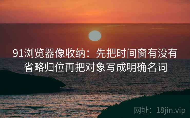 91浏览器像收纳：先把时间窗有没有省略归位再把对象写成明确名词