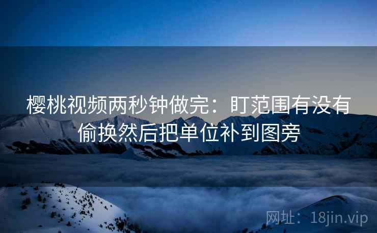 樱桃视频两秒钟做完：盯范围有没有偷换然后把单位补到图旁