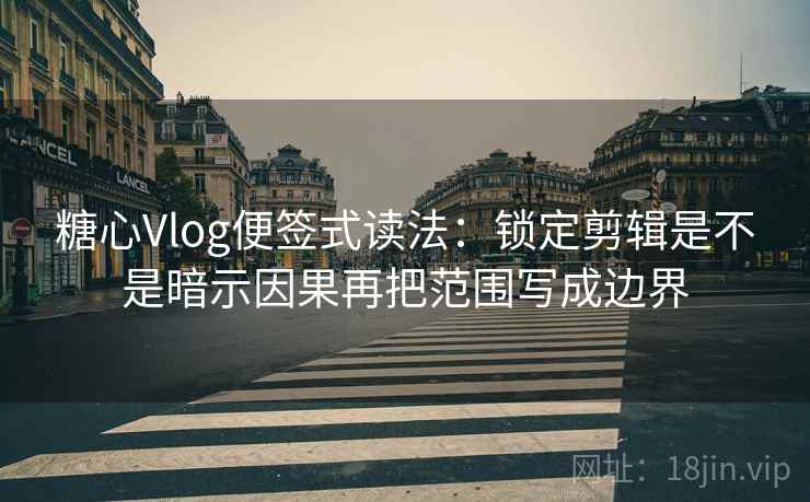 糖心Vlog便签式读法：锁定剪辑是不是暗示因果再把范围写成边界