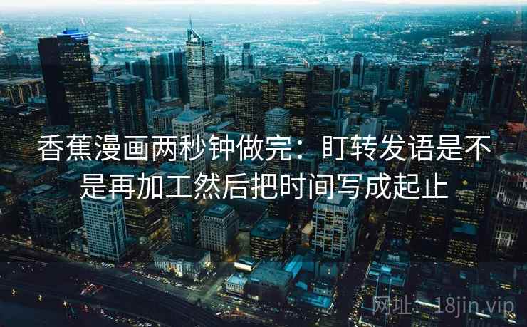 香蕉漫画两秒钟做完：盯转发语是不是再加工然后把时间写成起止