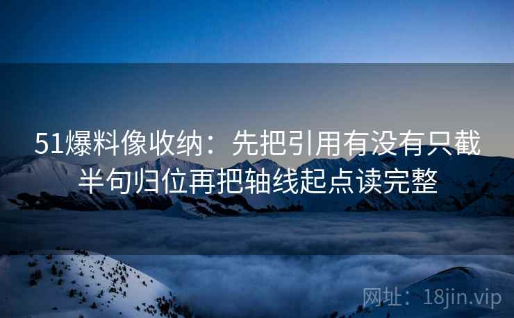 51爆料像收纳：先把引用有没有只截半句归位再把轴线起点读完整