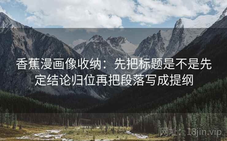 香蕉漫画像收纳：先把标题是不是先定结论归位再把段落写成提纲