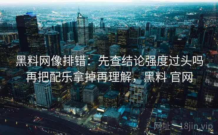 黑料网像排错：先查结论强度过头吗再把配乐拿掉再理解，黑料 官网