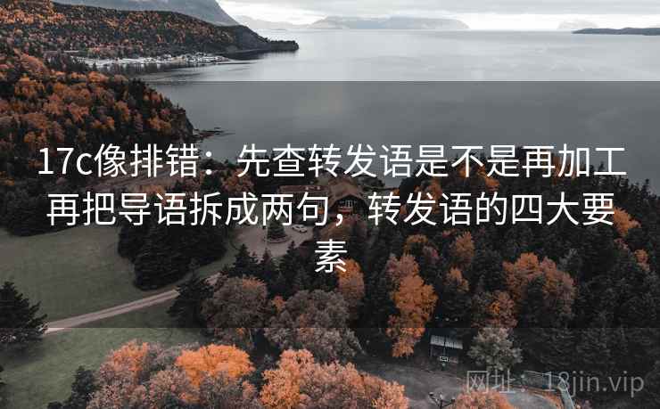 17c像排错：先查转发语是不是再加工再把导语拆成两句，转发语的四大要素