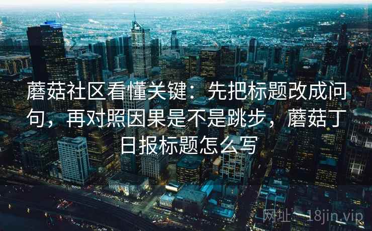 蘑菇社区看懂关键：先把标题改成问句，再对照因果是不是跳步，蘑菇丁日报标题怎么写