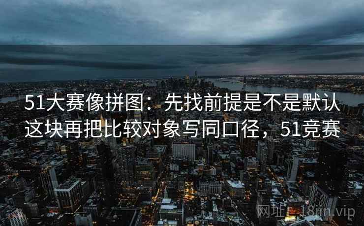 51大赛像拼图：先找前提是不是默认这块再把比较对象写同口径，51竞赛