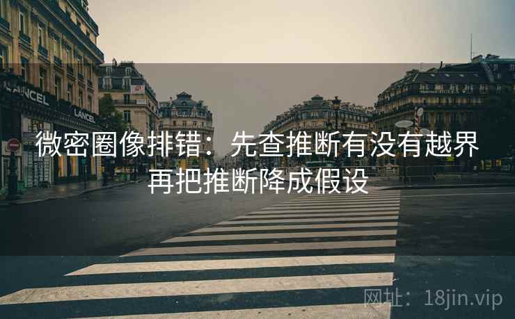 微密圈像排错：先查推断有没有越界再把推断降成假设