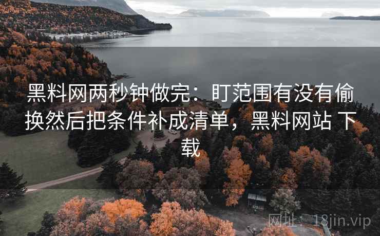 黑料网两秒钟做完：盯范围有没有偷换然后把条件补成清单，黑料网站 下载