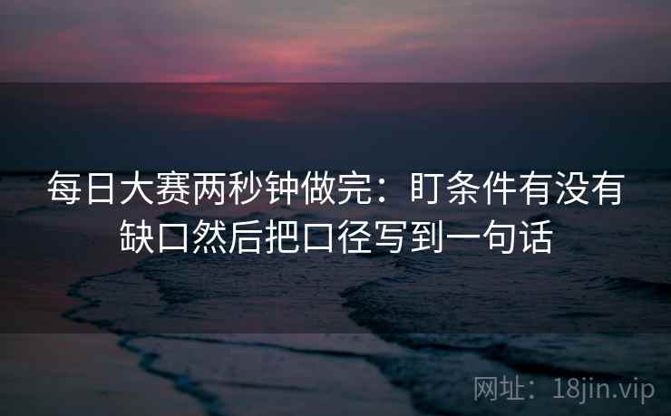 每日大赛两秒钟做完：盯条件有没有缺口然后把口径写到一句话