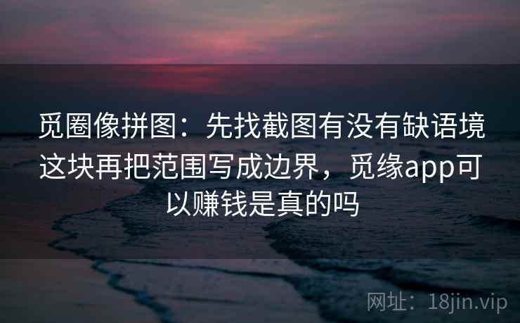 觅圈像拼图：先找截图有没有缺语境这块再把范围写成边界，觅缘app可以赚钱是真的吗