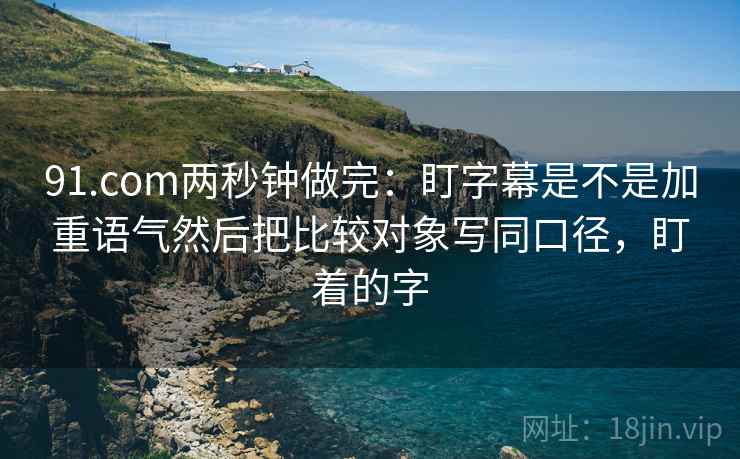 91.com两秒钟做完：盯字幕是不是加重语气然后把比较对象写同口径，盯着的字