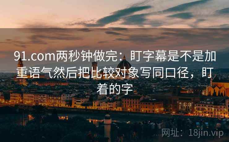 91.com两秒钟做完：盯字幕是不是加重语气然后把比较对象写同口径，盯着的字
