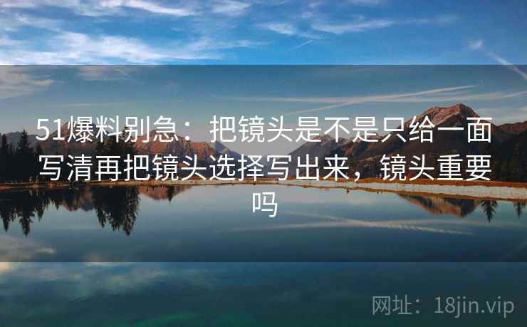 51爆料别急：把镜头是不是只给一面写清再把镜头选择写出来，镜头重要吗