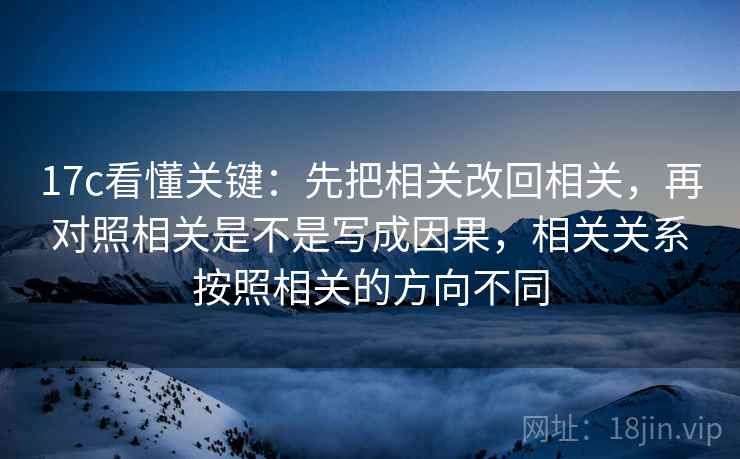 17c看懂关键：先把相关改回相关，再对照相关是不是写成因果，相关关系按照相关的方向不同