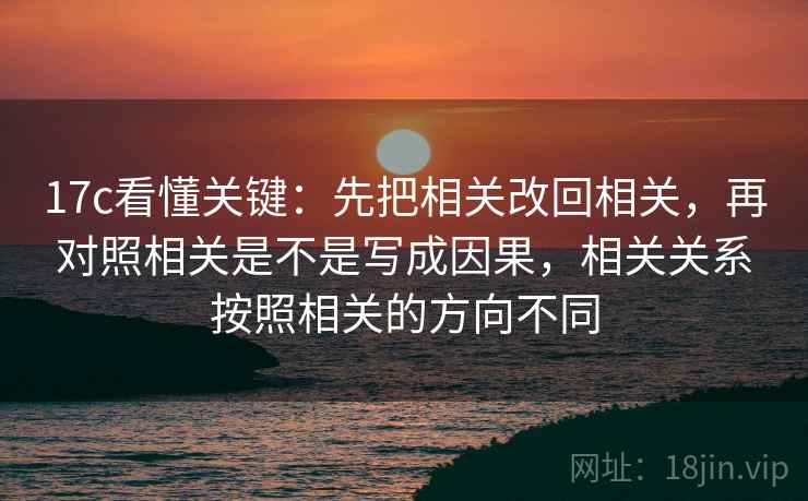 17c看懂关键：先把相关改回相关，再对照相关是不是写成因果，相关关系按照相关的方向不同